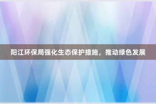 阳江环保局强化生态保护措施，推动绿色发展